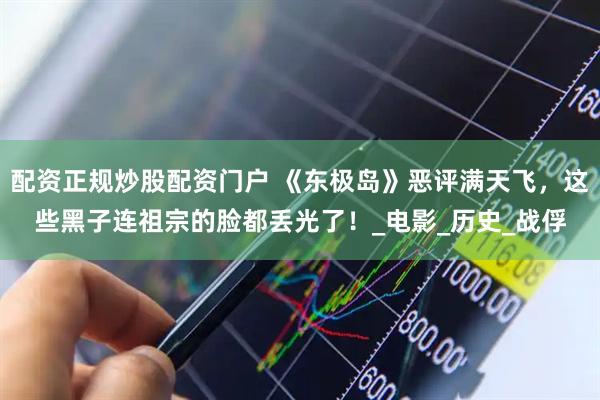 配资正规炒股配资门户 《东极岛》恶评满天飞，这些黑子连祖宗的脸都丢光了！_电影_历史_战俘