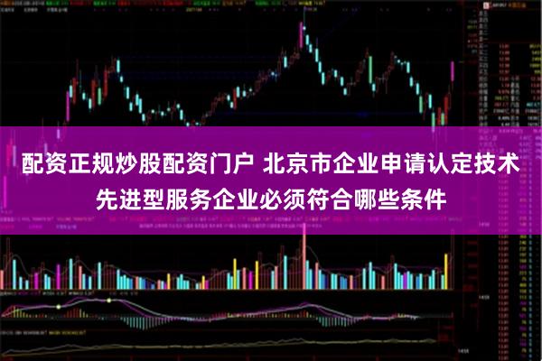 配资正规炒股配资门户 北京市企业申请认定技术先进型服务企业必须符合哪些条件