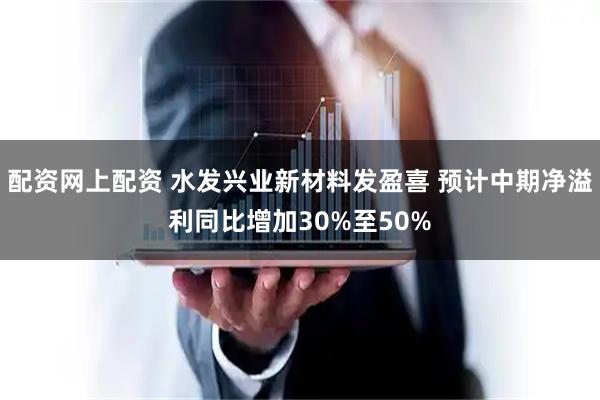 配资网上配资 水发兴业新材料发盈喜 预计中期净溢利同比增加30%至50%