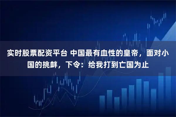实时股票配资平台 中国最有血性的皇帝，面对小国的挑衅，下令：给我打到亡国为止