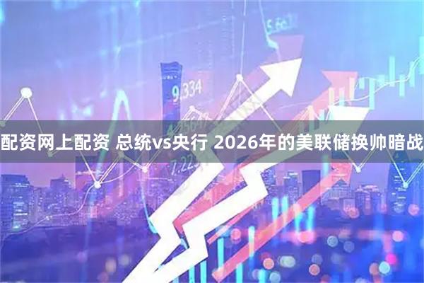 配资网上配资 总统vs央行 2026年的美联储换帅暗战