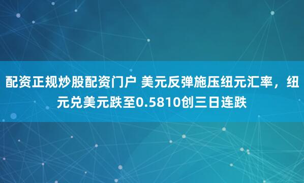 配资正规炒股配资门户 美元反弹施压纽元汇率，纽元兑美元跌至0.5810创三日连跌