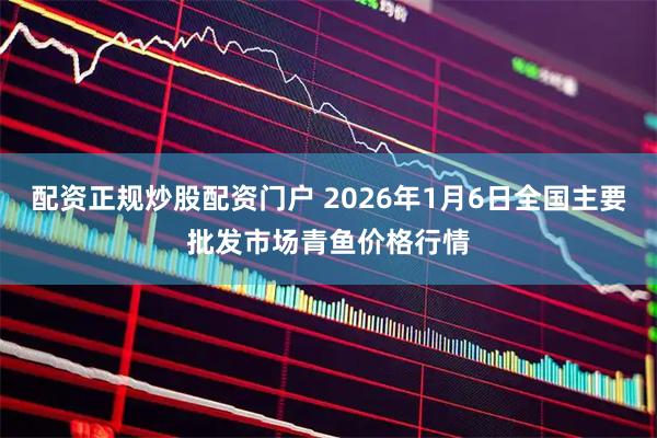 配资正规炒股配资门户 2026年1月6日全国主要批发市场青鱼价格行情
